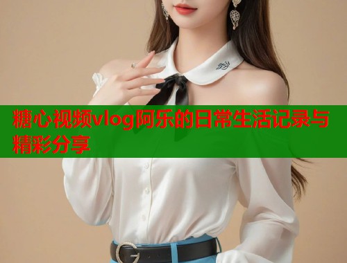 糖心视频vlog阿乐的日常生活记录与精彩分享
