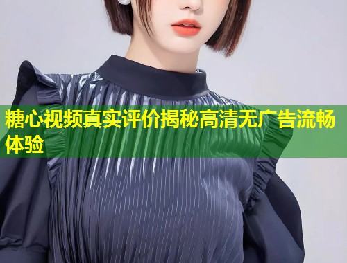 糖心视频真实评价揭秘高清无广告流畅体验