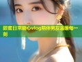 甜蜜日常糖心vlog陪伴男友温暖每一刻