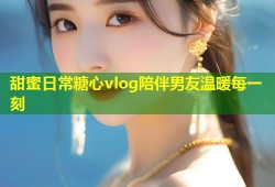 甜蜜日常糖心vlog陪伴男友温暖每一刻
