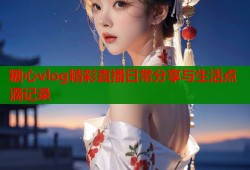 糖心vlog精彩直播日常分享与生活点滴记录
