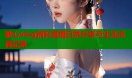 糖心vlog精彩直播日常分享与生活点滴记录