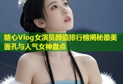 糖心Vlog女演员颜值排行榜揭秘最美面孔与人气女神盘点