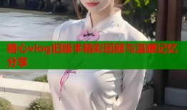 糖心vlog旧版本精彩回顾与温暖记忆分享