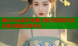 糖心vlog官方i全新上线打造真实生活记录与精彩分享平台