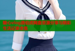 糖心vlog唐伯虎网盘资源分享与精彩生活记录全集