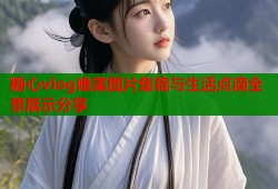 糖心vlog唯美图片集锦与生活点滴全景展示分享