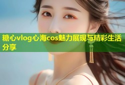 糖心vlog心海cos魅力展现与精彩生活分享