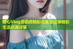 糖心Vlog唐伯虎精彩合集全记录精彩生活点滴分享
