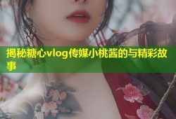 揭秘糖心vlog传媒小桃酱的与精彩故事