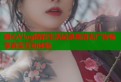 糖心Vlog精彩生活记录高清无广告畅享真实互动体验
