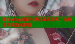 糖心Vlog精彩生活记录高清无广告畅享真实互动体验