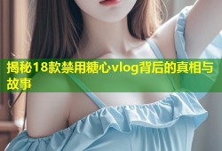 揭秘18款禁用糖心vlog背后的真相与故事