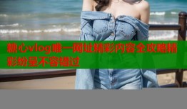糖心vlog唯一网址精彩内容全攻略精彩纷呈不容错过