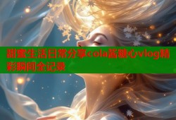 甜蜜生活日常分享cola酱糖心vlog精彩瞬间全记录