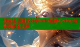 甜蜜生活日常分享cola酱糖心vlog精彩瞬间全记录