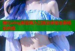 糖心vlog新官网入口直达体验全新精彩内容