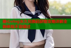 糖心vlog永久兑换码获取攻略详解全新体验不容错过