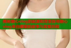 揭秘糖心vlog的起源和背景探寻糖心vlog来自哪里的故事与发展历程