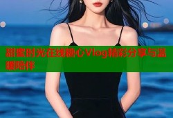 甜蜜时光在线糖心Vlog精彩分享与温暖陪伴