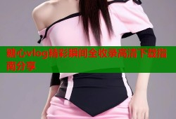 糖心vlog精彩瞬间全收录高清下载指南分享