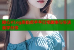 糖心VLog唐伯虎芊芊日常趣事与生活美学分享