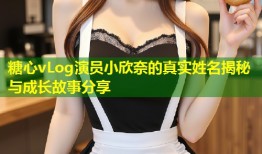 糖心vLog演员小欣奈的真实姓名揭秘与成长故事分享