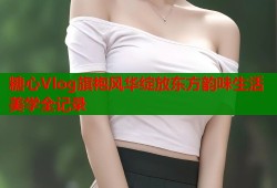 糖心Vlog旗袍风华绽放东方韵味生活美学全记录
