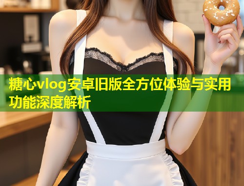 糖心vlog安卓旧版全方位体验与实用功能深度解析