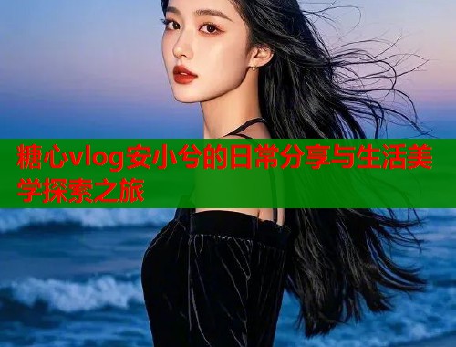 糖心vlog安小兮的日常分享与生活美学探索之旅
