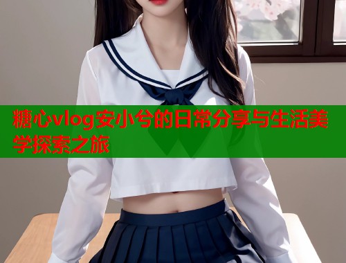 糖心vlog安小兮的日常分享与生活美学探索之旅
