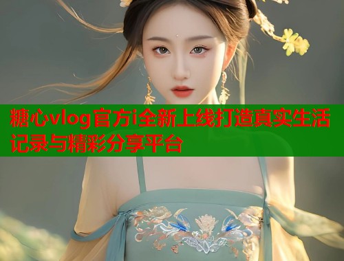 糖心vlog官方i全新上线打造真实生活记录与精彩分享平台