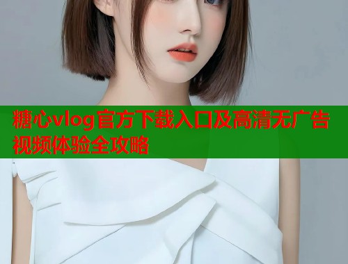 糖心vlog官方下载入口及高清无广告视频体验全攻略