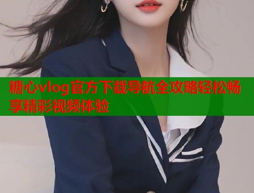 糖心vlog官方下载导航全攻略轻松畅享精彩视频体验