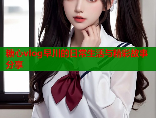 糖心vlog早川的日常生活与精彩故事分享