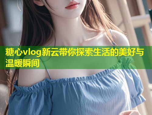糖心vlog新云带你探索生活的美好与温暖瞬间