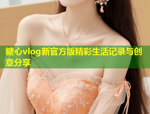 糖心vlog新官方版精彩生活记录与创意分享