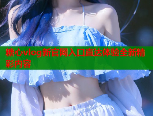 糖心vlog新官网入口直达体验全新精彩内容