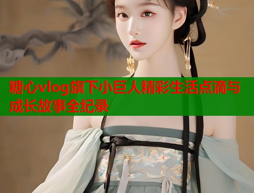 糖心vlog旗下小巨人精彩生活点滴与成长故事全纪录