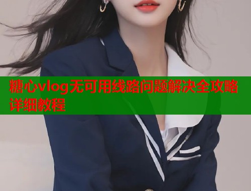 糖心vlog无可用线路问题解决全攻略详细教程