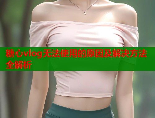 糖心vlog无法使用的原因及解决方法全解析