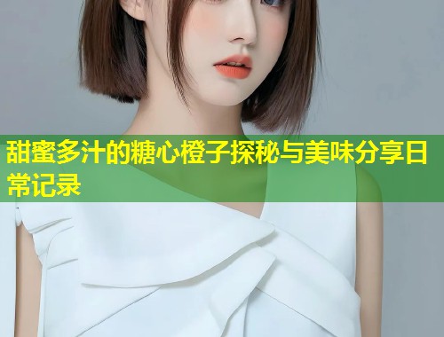 甜蜜多汁的糖心橙子探秘与美味分享日常记录