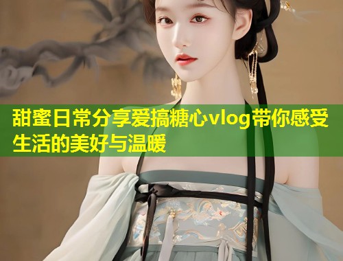 甜蜜日常分享爱搞糖心vlog带你感受生活的美好与温暖