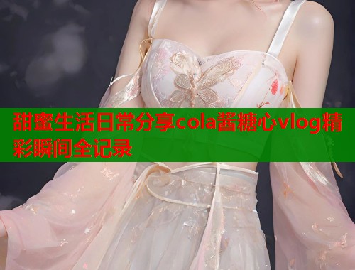 甜蜜生活日常分享cola酱糖心vlog精彩瞬间全记录
