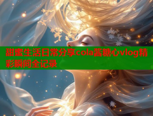 甜蜜生活日常分享cola酱糖心vlog精彩瞬间全记录