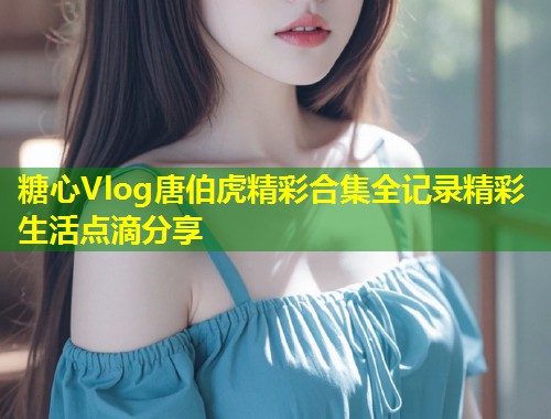 糖心Vlog唐伯虎精彩合集全记录精彩生活点滴分享