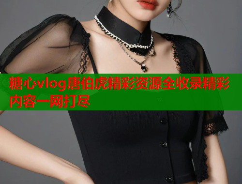 糖心vlog唐伯虎精彩资源全收录精彩内容一网打尽
