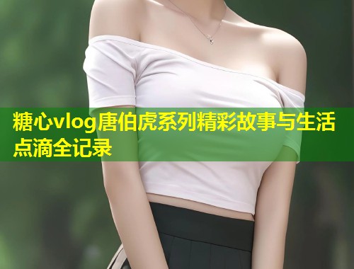 糖心vlog唐伯虎系列精彩故事与生活点滴全记录