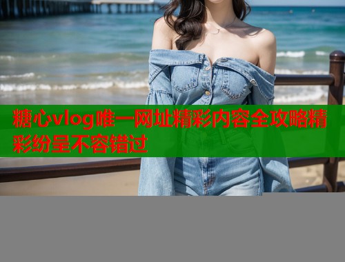 糖心vlog唯一网址精彩内容全攻略精彩纷呈不容错过