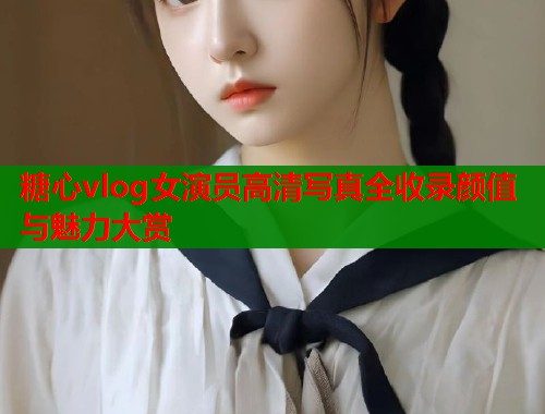 糖心vlog女演员高清写真全收录颜值与魅力大赏